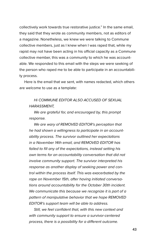 collectively work towards true restorative justice.” In the same email,
they said that they wrote as community members, not as editors of
‘a magazine. Nonetheless, we knew we were talking to Commune
collective members, just as | knew when | was raped that, while my
rapist may not have been acting in his official capacity as a Commune
collective member, this was a community to which he was account-
able. We responded to this email with the steps we were seeking of
the person who raped me to be able to participate in an accountabilt-
ty process,

Here is the email that we sent, with names redacted, which others
are welcome to use as a template:

‘Hi COMMUNE EDITOR ALSO ACCUSED OF SEXUAL
HARASSMENT,

We are grateful for, and encouraged by, this prompt
response.

We are wary of REMOVED EDITOR’s perception that
he had shown a wilingness to participate in an account-
ability process. The survivor outlined her expectations
in a November 14th email, and REMOVED EDITOR has
fatled to fill any of the expectations, instead setting his
‘own terms for an accountability conversation that did not
involve community support. The survivor interpreted his.
response as another display of seeking power and con-
trol within the process itself. This was exacerbated by the
rape on November 15th, after having initiated conversa-
tions around accountability for the October 30th incident.
We communicate this because we recognize itis part of a
Pattern of manipulative behavior that we hope REMOVED
EDITOR’s support team will be able to address.

Still, we feel confident that, with this new context and
with community support to ensure a survivor-centered
process, there is a possibility for a different outcome.
